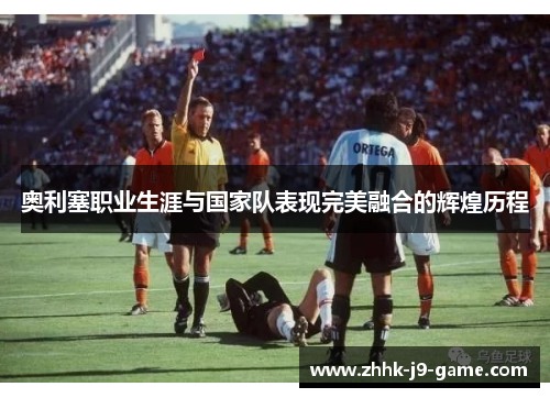 奥利塞职业生涯与国家队表现完美融合的辉煌历程