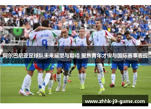 阿尔巴尼亚足球队未来展望与期待 聚焦青年才俊与国际赛事表现