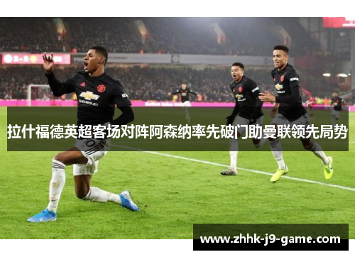 拉什福德英超客场对阵阿森纳率先破门助曼联领先局势