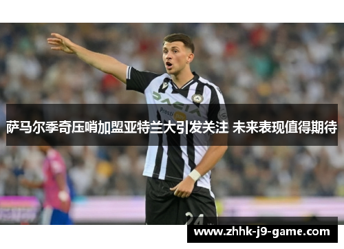 萨马尔季奇压哨加盟亚特兰大引发关注 未来表现值得期待